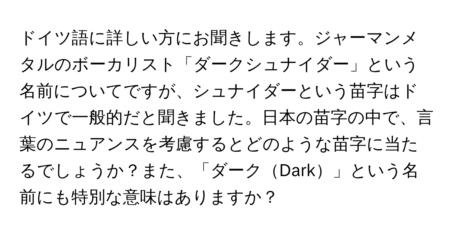 ドイツ語に詳しい方にお聞きします。ジャーマンメタルのボーカリスト「ダークシュナイダー」という名前についてですが、シュナイダーという苗字はドイツで一般的だと聞きました。日本の苗字の中で、言葉のニュアンスを考慮するとどのような苗字に当たるでしょうか？また、「ダークDark」という名前にも特別な意味はありますか？