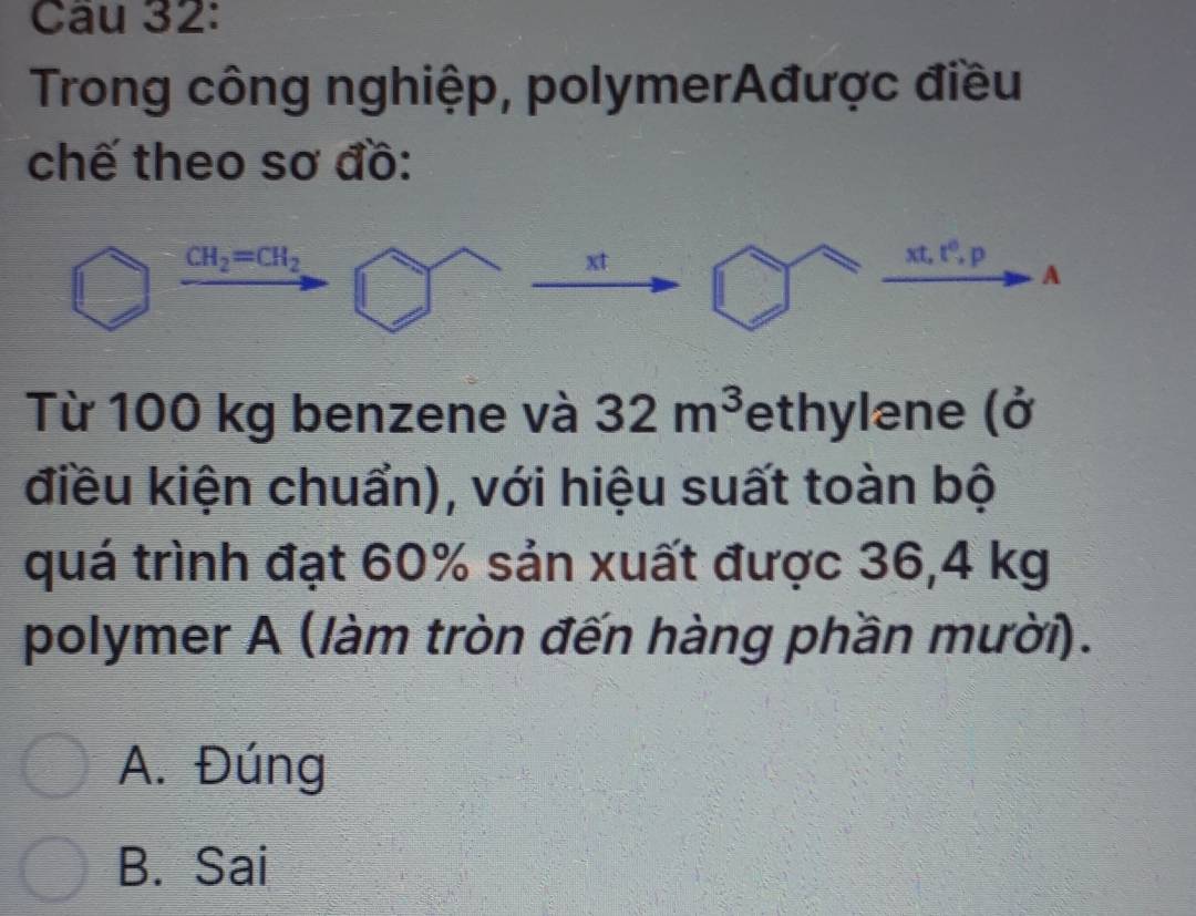 Cầu 32:
Trong công nghiệp, polymerAđược điều
chế theo sơ đồ:
CH_2=CH_2
xt
xt, t^0, p
A
Từ 100 kg benzene và 32m^3 fethylane (ở
điều kiện chuẩn), với hiệu suất toàn bộ
quá trình đạt 60% sản xuất được 36,4 kg
polymer A (làm tròn đến hàng phần mười).
A. Đúng
B. Sai