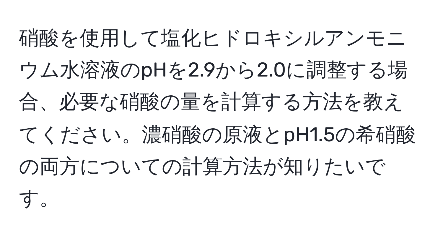 硝酸を使用して塩化ヒドロキシルアンモニウム水溶液のpHを2.9から2.0に調整する場合、必要な硝酸の量を計算する方法を教えてください。濃硝酸の原液とpH1.5の希硝酸の両方についての計算方法が知りたいです。