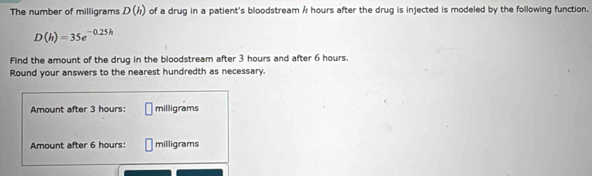 The number of milligrams D(h) of a drug in a patient's bloodstream / hours after the drug is injected is modeled by the following function.
D(h)=35e^(-0.25h)
Find the amount of the drug in the bloodstream after 3 hours and after 6 hours. 
Round your answers to the nearest hundredth as necessary. 
Amount after 3 hours : □ milligrams
Amount after 6 hours : □ milligrams