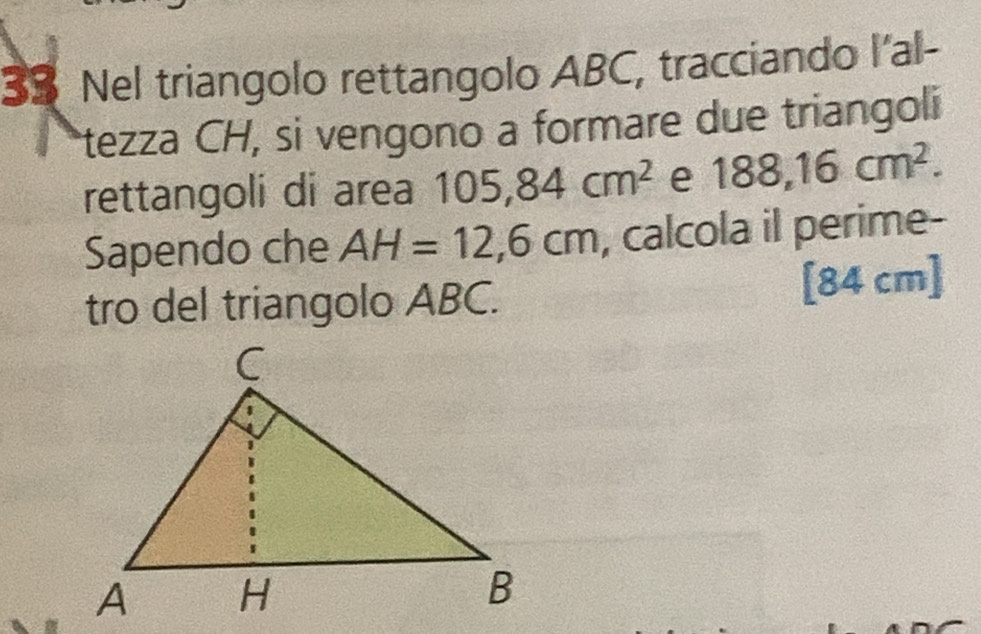 Nel triangolo rettangolo ABC, tracciando l'al- 
tezza CH, si vengono a formare due triangoli 
rettangoli di area 105, 84cm^2 e 188, 16cm^2. 
Sapendo che AH=12,6cm , calcola il perime- 
tro del triangolo ABC. [ 84 cm ]