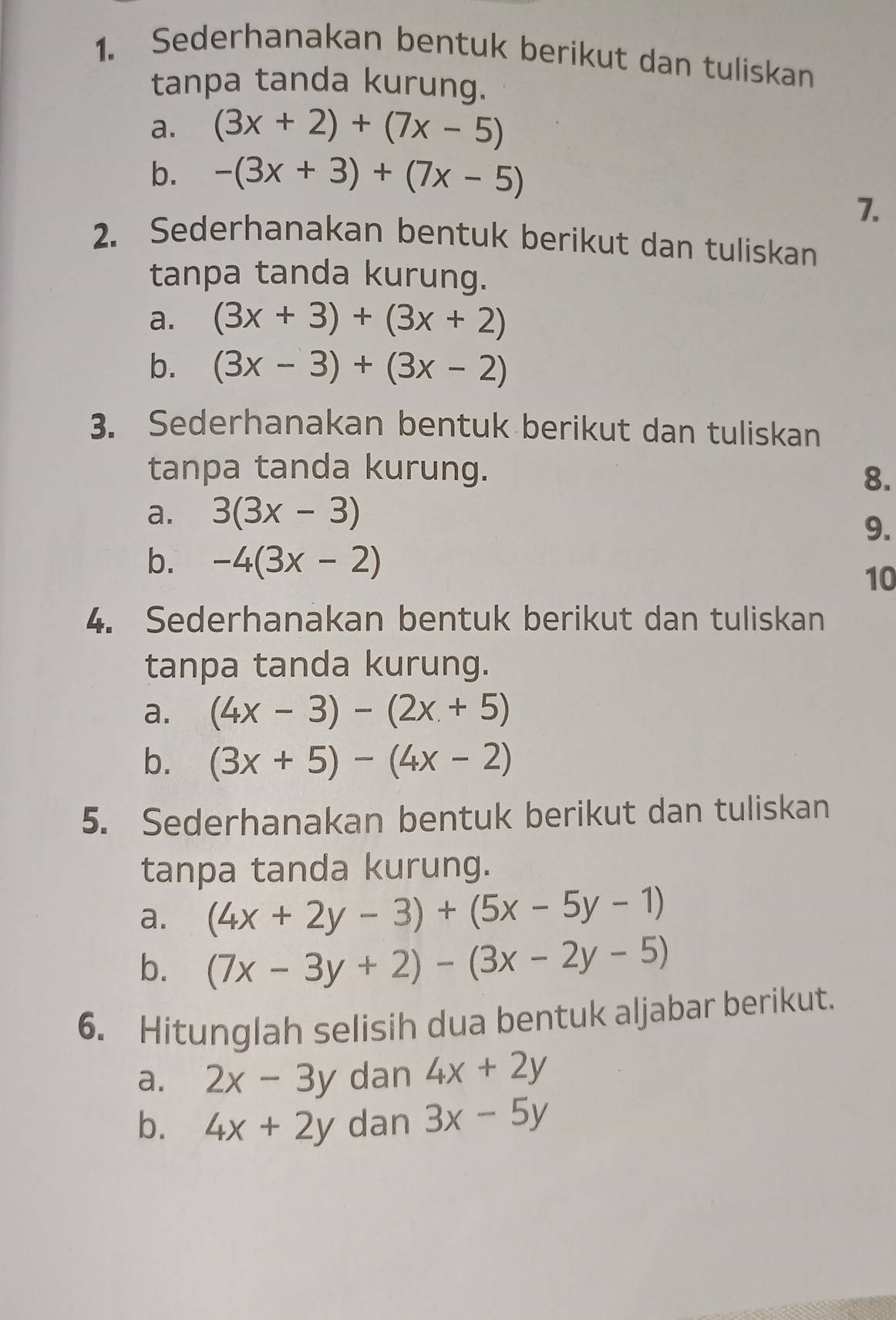 Sederhanakan bentuk berikut dan tuliskan 
tanpa tanda kurung. 
a. (3x+2)+(7x-5)
b. -(3x+3)+(7x-5)
7. 
2. Sederhanakan bentuk berikut dan tuliskan 
tanpa tanda kurung. 
a. (3x+3)+(3x+2)
b. (3x-3)+(3x-2)
3. Sederhanakan bentuk berikut dan tuliskan 
tanpa tanda kurung. 8. 
a. 3(3x-3)
9. 
b. -4(3x-2)
10 
4. Sederhanakan bentuk berikut dan tuliskan 
tanpa tanda kurung. 
a. (4x-3)-(2x+5)
b. (3x+5)-(4x-2)
5. Sederhanakan bentuk berikut dan tuliskan 
tanpa tanda kurung. 
a. (4x+2y-3)+(5x-5y-1)
b. (7x-3y+2)-(3x-2y-5)
6. Hitunglah selisih dua bentuk aljabar berikut. 
a. 2x-3y dan 4x+2y
b. 4x+2y dan 3x-5y