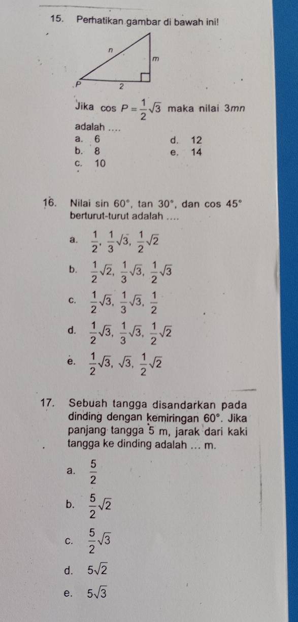 Perhatikan gambar di bawah ini!
Jika cos P= 1/2 sqrt(3) maka nilai 3mn
adalah ....
a. 6 d. 12
b. 8 e. 14
c. 10
16. Nilai sin 60°, tan 30° , dan cos 45°
berturut-turut adalah ....
a.  1/2 ,  1/3 sqrt(3),  1/2 sqrt(2)
b.  1/2 sqrt(2),  1/3 sqrt(3),  1/2 sqrt(3)
C.  1/2 sqrt(3),  1/3 sqrt(3),  1/2 
d.  1/2 sqrt(3),  1/3 sqrt(3),  1/2 sqrt(2)
e.  1/2 sqrt(3), sqrt(3),  1/2 sqrt(2)
17. Sebuah tangga disandarkan pada
dinding dengan kemiringan 60°. Jika
panjang tangga 5 m, jarak dari kaki
tangga ke dinding adalah ... m.
a.  5/2 
b.  5/2 sqrt(2)
C.  5/2 sqrt(3)
d. 5sqrt(2)
e. 5sqrt(3)