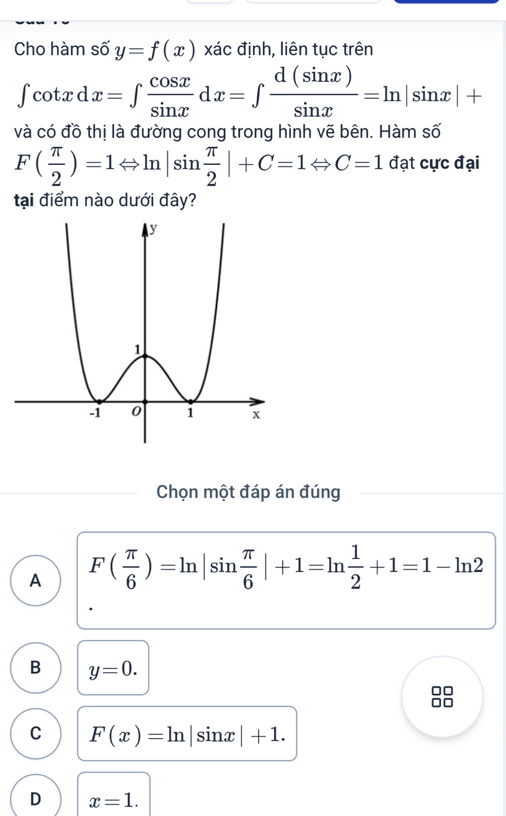 Cho hàm số y=f(x) xác định, liên tục trên
∈t cot xdx=∈t  cos x/sin x dx=∈t  d(sin x)/sin x =ln |sin x|+
và có đồ thị là đường cong trong hình vẽ bên. Hàm số
F( π /2 )=1Leftrightarrow ln |sin  π /2 |+C=1Leftrightarrow C=1 đạt cực đại
tại điểm nào dưới đây?
Chọn một đáp án đúng
A F( π /6 )=ln |sin  π /6 |+1=ln  1/2 +1=1-ln 2
B y=0.
C F(x)=ln |sin x|+1.
D x=1.