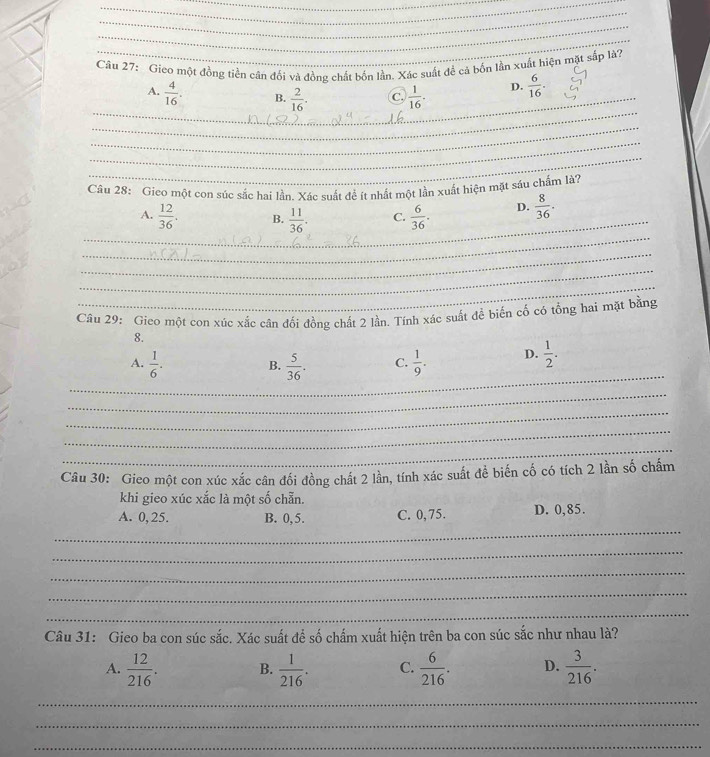 Gieo một đồng tiền cân đối và đồng chất bốn lần. Xác suất để cả bốn lần xuất hiện mặt sắp là?
_
_A.  4/16 . B.  2/16 . C.  1/16 . D.  6/16 . 
_
_
_
Câu 28: Gieo một con súc sắc hai lần. Xác suất để ít nhất một lần xuất hiện mặt sáu chấm là?
_
_A.  12/36 . B.  11/36 . C.  6/36 . D.  8/36 . 
_
_
_
Câu 29: Gieo một con xúc xắc cân đối đồng chất 2 lần. Tính xác suất đề biến cố có tổng hai mặt bằng
8.
_
A.  1/6 .  5/36 . C.  1/9 . D.  1/2 . 
B.
_
_
_
_
Câu 30: Gieo một con xúc xắc cân đối đồng chất 2 lần, tính xác suất đề biến cố có tích 2 lần số chấm
khi gieo xúc xắc là một số chẵn.
_
A. 0, 25. B. 0, 5. C. 0, 75. D. 0,85.
_
_
_
_
Câu 31: Gieo ba con súc sắc. Xác suất để số chấm xuất hiện trên ba con súc sắc như nhau là?
A.  12/216 . B.  1/216 . C.  6/216 . D.  3/216 . 
_
_
_