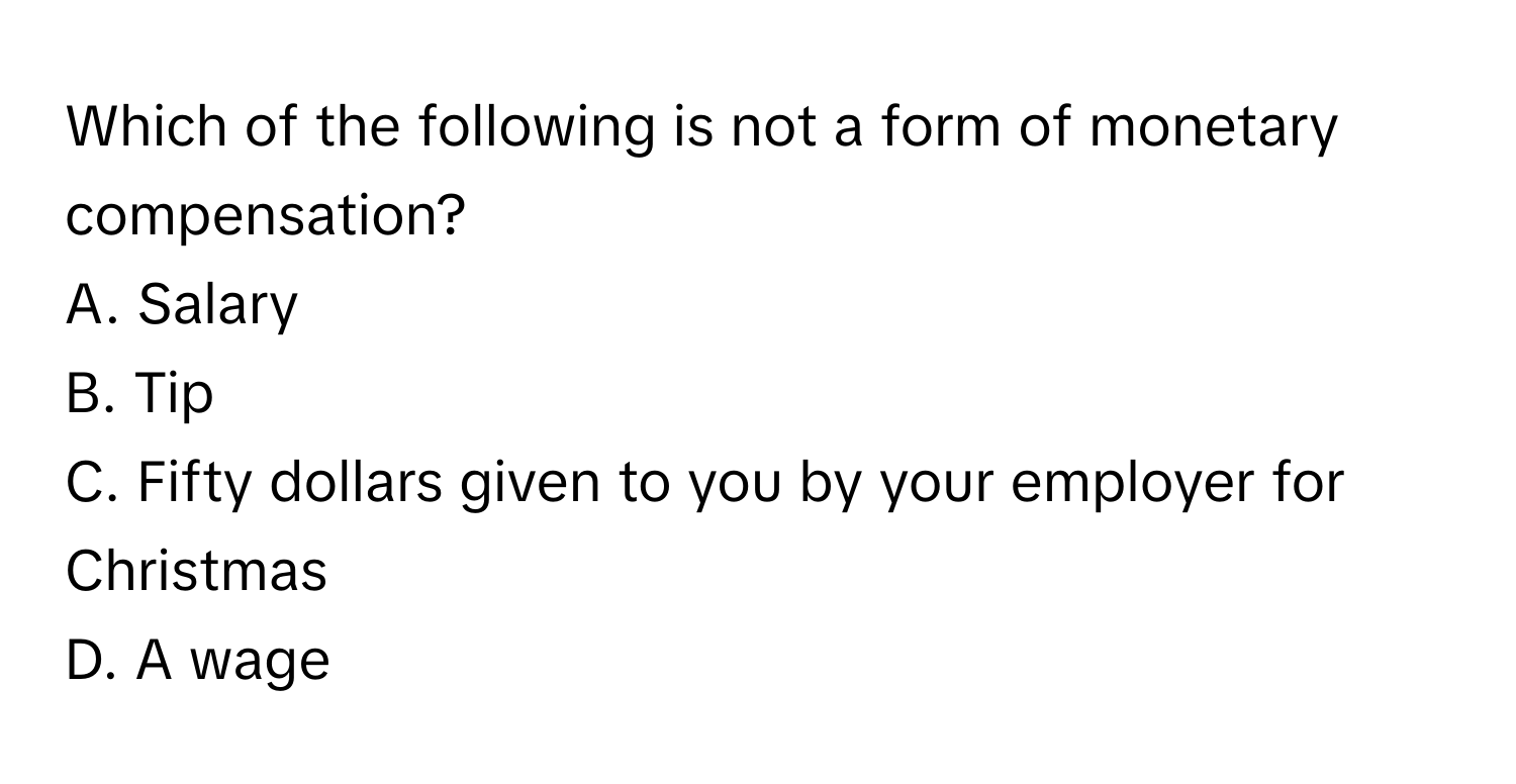 Which of the following is not a form of monetary compensation? 

A. Salary 
B. Tip 
C. Fifty dollars given to you by your employer for Christmas 
D. A wage