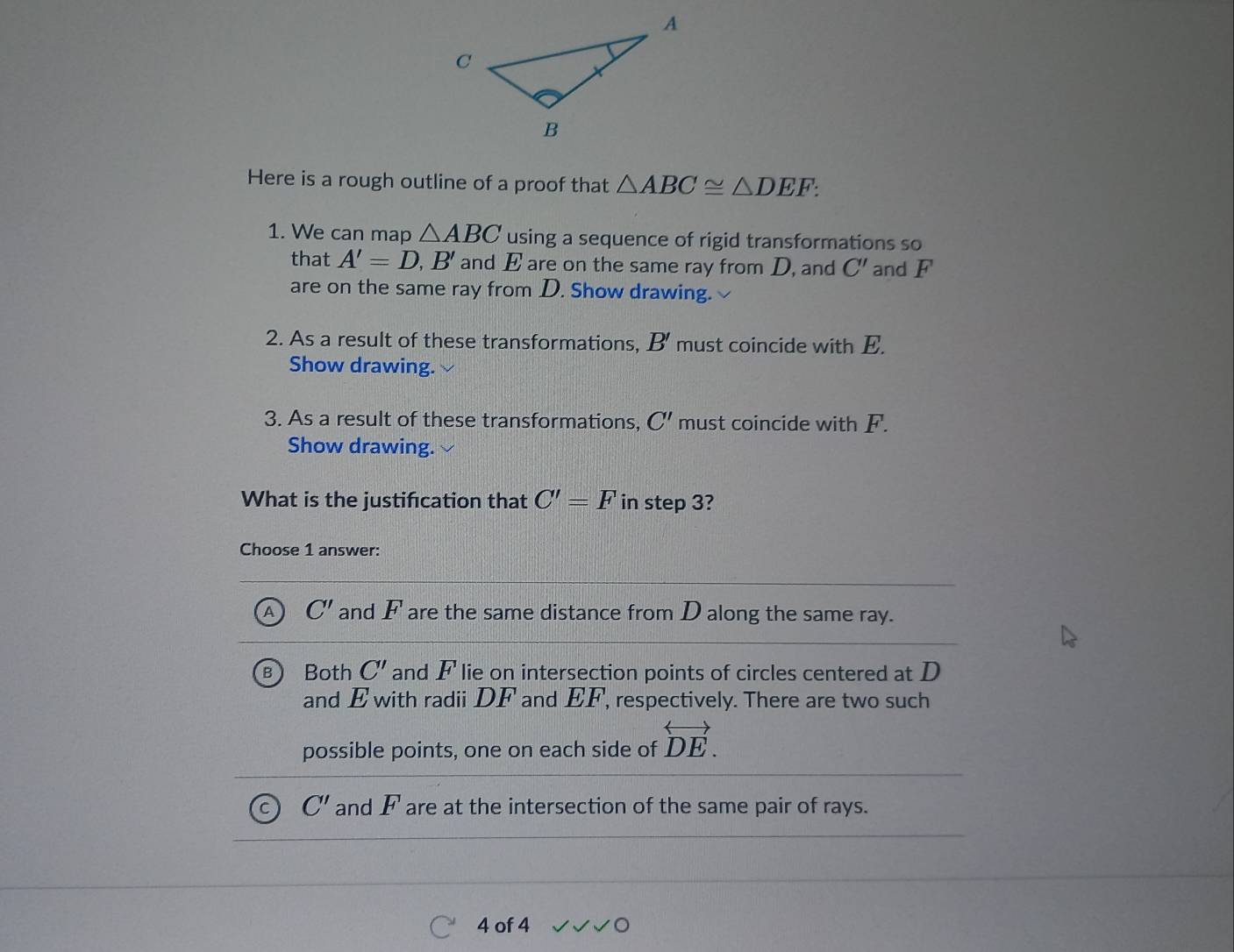 Here is a rough outline of a proof that △ ABC≌ △ DEF : 
1. We can map △ ABC using a sequence of rigid transformations so
that A'=D, B' and E are on the same ray from D, and C' and F
are on the same ray from D. Show drawing.
2. As a result of these transformations, B' must coincide with E.
Show drawing.
3. As a result of these transformations, C' must coincide with F.
Show drawing.
What is the justifcation that C'=F in step 3?
Choose 1 answer:
A C' and F are the same distance from D along the same ray.
B Both C' and F lie on intersection points of circles centered at D
and E with radii DF and EF, respectively. There are two such
possible points, one on each side of overleftrightarrow DE.
C' and F are at the intersection of the same pair of rays.
4 of 4