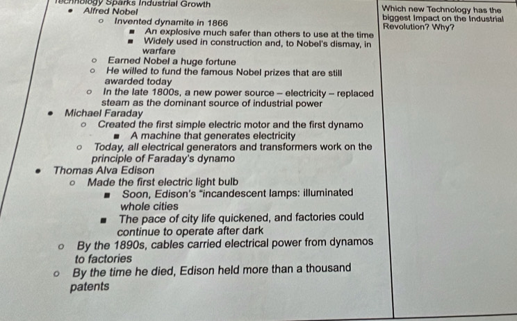 echnology Sparks Industrial Growth Which new Technology has the
Alfred Nobel biggest Impact on the Industrial

Invented dynamite in 1866 Revolution? Why?
An explosive much safer than others to use at the time
Widely used in construction and, to Nobel's dismay, in
warfare
Earned Nobel a huge fortune
He willed to fund the famous Nobel prizes that are still
awarded today
In the late 1800s, a new power source - electricity - replaced
steam as the dominant source of industrial power
Michael Faraday
1 Created the first simple electric motor and the first dynamo
A machine that generates electricity
Today, all electrical generators and transformers work on the
principle of Faraday's dynamo
Thomas Alva Edison
。 Made the first electric light bulb
Soon, Edison’s “incandescent lamps: illuminated
whole cities
The pace of city life quickened, and factories could
continue to operate after dark
By the 1890s, cables carried electrical power from dynamos
to factories
By the time he died, Edison held more than a thousand
patents