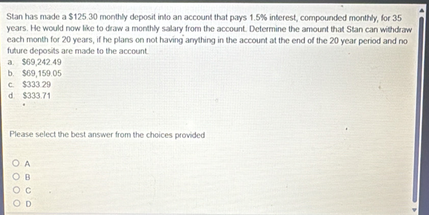 Stan has made a $125.30 monthly deposit into an account that pays 1.5% interest, compounded monthly, for 35
years. He would now like to draw a monthly salary from the account. Determine the amount that Stan can withdraw
each month for 20 years, if he plans on not having anything in the account at the end of the 20 year period and no
future deposits are made to the account.
a. $69,242.49
b. $69,159.05
c. $333.29
d. $333.71
Please select the best answer from the choices provided
A
B
C
D