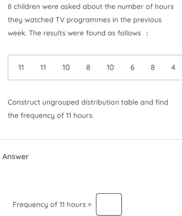 8 children were asked about the number of hours
they watched TV programmes in the previous
week. The results were found as follows :
11 11 10 8 10 6 8 4
Construct ungrouped distribution table and find 
the frequency of 11 hours. 
Answer 
Frequency of 11 hours =□