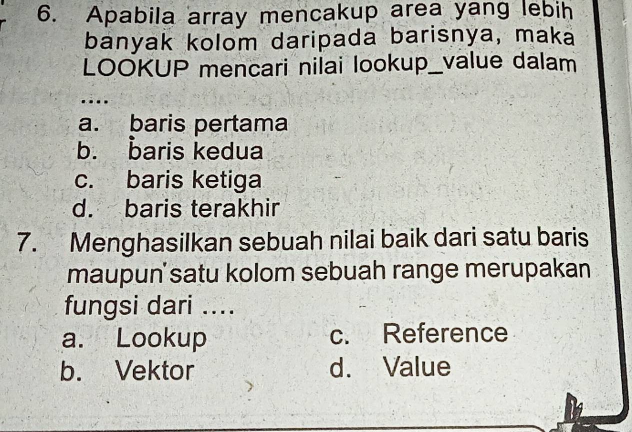 Apabila array mencakup area yang lebih
banyak kolom daripada barisnya, maka
LOOKUP mencari nilai lookup_value dalam
....
a. baris pertama
b. baris kedua
c. baris ketiga
d. baris terakhir
7. Menghasilkan sebuah nilai baik dari satu baris
maupun' satu kolom sebuah range merupakan
fungsi dari ....
a. Lookup c. Reference
b. Vektor d. Value