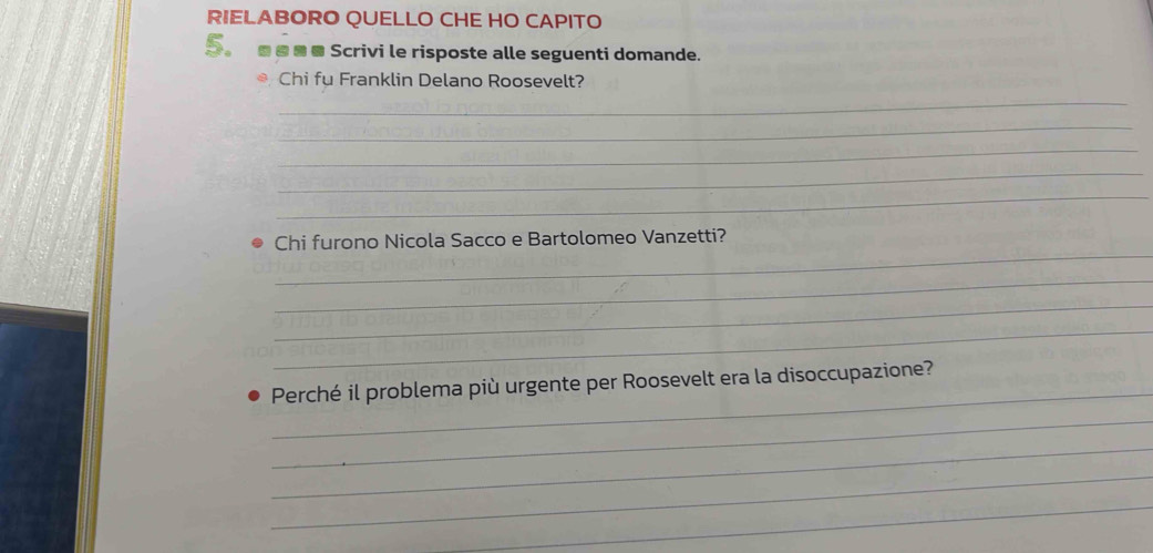 RIELABORO QUELLO CHE HO CAPITO 
S.■□■■ Scrivi le risposte alle seguenti domande. 
Chi fu Franklin Delano Roosevelt? 
_ 
_ 
_ 
_ 
_ 
_ 
Chi furono Nicola Sacco e Bartolomeo Vanzetti? 
_ 
_ 
_ 
_ 
Perché il problema più urgente per Roosevelt era la disoccupazione? 
_ 
_ 
_ 
_