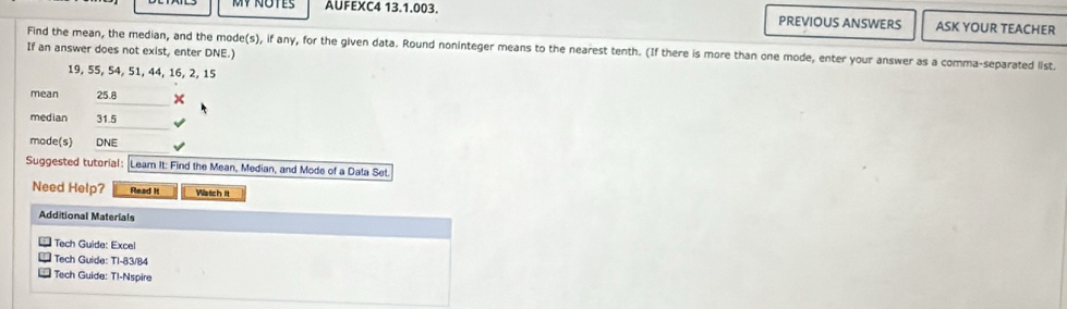 MY NOTES AUFEXC4 13.1.003. PREVIOUS ANSWERS ASK YOUR TEACHER 
Find the mean, the median, and the mode(s), if any, for the given data. Round noninteger means to the nearest tenth. (If there is more than one mode, enter your answer as a comma-separated list 
If an answer does not exist, enter DNE.)
19, 55, 54, 51, 44, 16, 2, 15
mean 25.8 × 
median 31.5
made(s) DNE 
Suggested tutorial: Learn It: Find the Mean, Median, and Mode of a Data Set. 
Need Help? Read It Watch It 
Additional Materials 
Tech Guide: Excel 
Tech Guide: TI-83/84 
** Tech Guide: Tl-Nspire