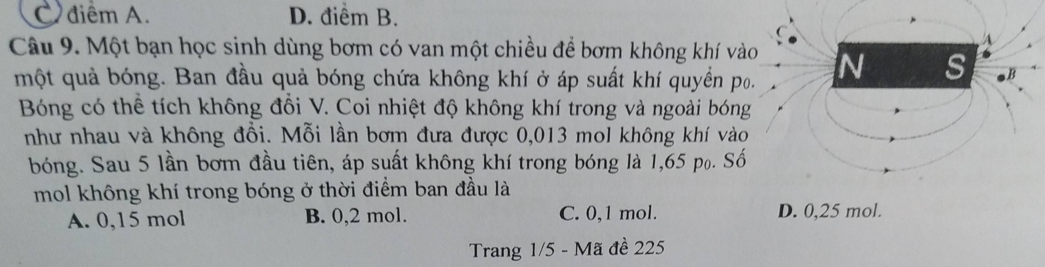 C.điểm A. D. điểm B.
Câu 9. Một bạn học sinh dùng bơm có van một chiều để bơm không khí vào
A
một quả bóng. Ban đầu quả bóng chứa không khí ở áp suất khí quyển po.
N
s
Bóng có thể tích không đồi V. Coi nhiệt độ không khí trong và ngoài bóng
như nhau và không đồi. Mỗi lần bơm đưa được 0,013 mol không khí vào
bóng. Sau 5 lần bơm đầu tiên, áp suất không khí trong bóng là 1,65 p₀. Số
mol không khí trong bóng ở thời điểm ban đầu là
A. 0,15 mol B. 0,2 mol. C. 0,1 mol.
D. 0,25 mol.
Trang 1/5 - Mã đề 225