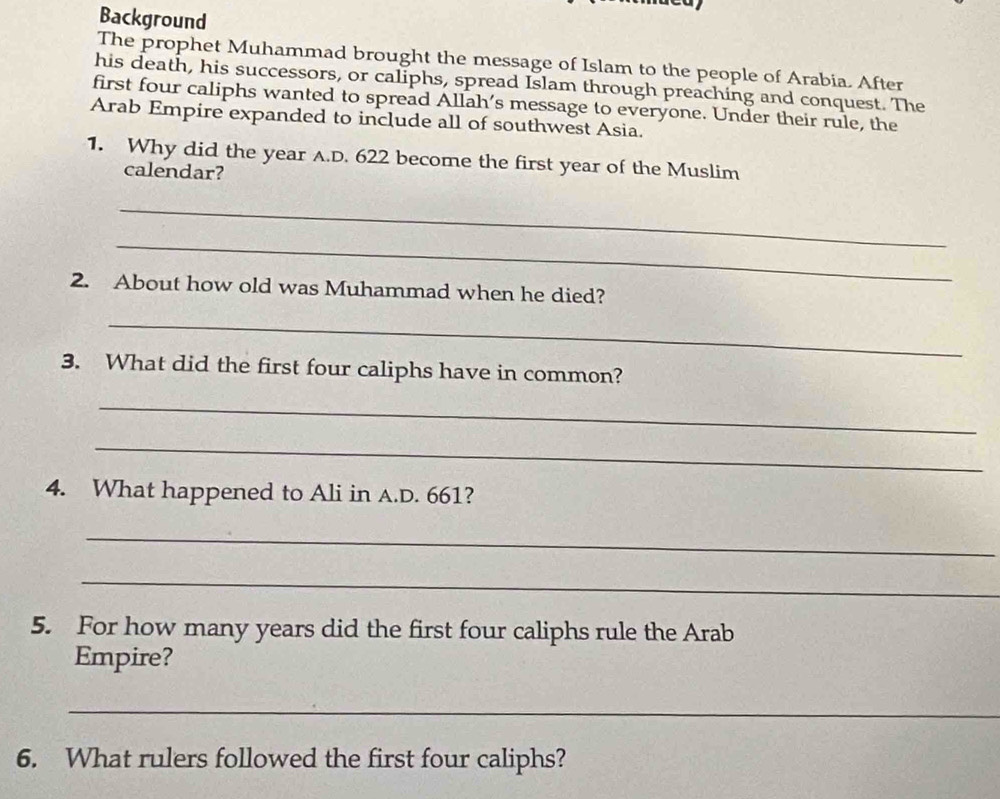 Background 
The prophet Muhammad brought the message of Islam to the people of Arabia. After 
his death, his successors, or caliphs, spread Islam through preaching and conquest. The 
first four caliphs wanted to spread Allah’s message to everyone. Under their rule, the 
Arab Empire expanded to include all of southwest Asia. 
1. Why did the year A.D. 622 become the first year of the Muslim 
calendar? 
_ 
_ 
2. About how old was Muhammad when he died? 
_ 
3. What did the first four caliphs have in common? 
_ 
_ 
4. What happened to Ali in A.D. 661? 
_ 
_ 
5. For how many years did the first four caliphs rule the Arab 
Empire? 
_ 
6. What rulers followed the first four caliphs?