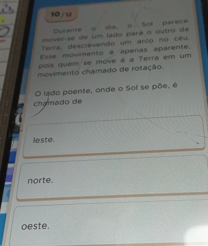 10 / 12
Durante o dia, o Sol parece
mover-se de um lado pará o outro da
Terra, descrevendo um arco no cêu.
Esse movimento é apenas aparente,
pois quem se move é a Terra em um
movimento chamado de rotação.
O lado poente, onde o Sol se põe, é
chamado de
leste.
norte.
oeste.