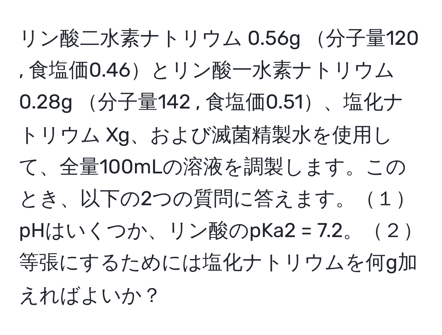 リン酸二水素ナトリウム 0.56g 分子量120 , 食塩価0.46とリン酸一水素ナトリウム 0.28g 分子量142 , 食塩価0.51、塩化ナトリウム Xg、および滅菌精製水を使用して、全量100mLの溶液を調製します。このとき、以下の2つの質問に答えます。１pHはいくつか、リン酸のpKa2 = 7.2。２等張にするためには塩化ナトリウムを何g加えればよいか？