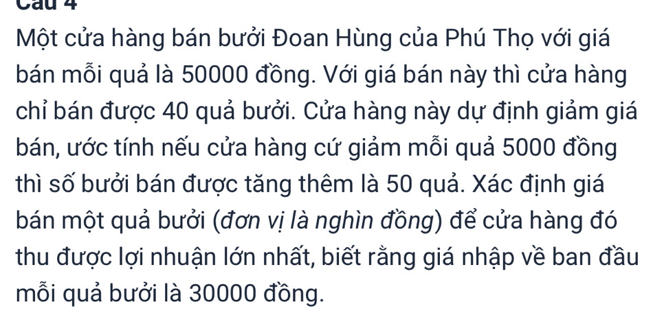 Cau 4 
Một cửa hàng bán bưởi Đoan Hùng của Phú Thọ với giá 
bán mỗi quả là 50000 đồng. Với giá bán này thì cửa hàng 
chỉ bán được 40 quả bưởi. Cửa hàng này dự định giảm giá 
bán, ước tính nếu cửa hàng cứ giảm mỗi quả 5000 đồng 
thì số bưởi bán được tăng thêm là 50 quả. Xác định giá 
bán một quả bưởi (đơn vị là nghìn đồng) để cửa hàng đó 
thu được lợi nhuận lớn nhất, biết rằng giá nhập về ban đầu 
mỗi quả bưởi là 30000 đồng.