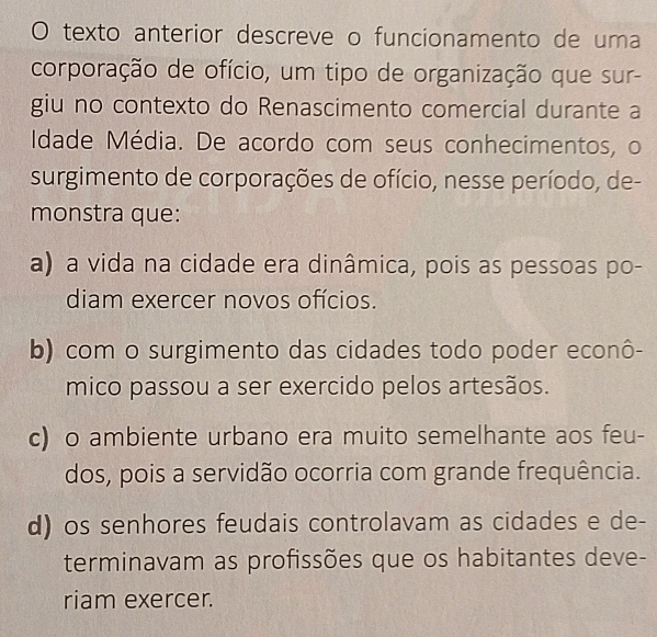 texto anterior descreve o funcionamento de uma
corporação de ofício, um tipo de organização que sur-
giu no contexto do Renascimento comercial durante a
Idade Média. De acordo com seus conhecimentos, o
surgimento de corporações de ofício, nesse período, de-
monstra que:
a) a vida na cidade era dinâmica, pois as pessoas po-
diam exercer novos ofícios.
b) com o surgimento das cidades todo poder econô-
mico passou a ser exercido pelos artesãos.
c) o ambiente urbano era muito semelhante aos feu-
dos, pois a servidão ocorria com grande frequência.
d) os senhores feudais controlavam as cidades e de-
terminavam as profissões que os habitantes deve-
riam exercer.