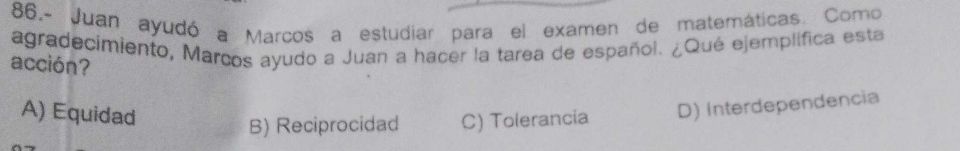 86.- Juan ayudó a Marcos a estudiar para el examen de matemáticas. Como
agradecimiento, Marcos ayudo a Juan a hacer la tarea de español. ¿Qué ejemplifica esta
acción?
A) Equidad
B) Reciprocidad C) Tolerancia
D) Interdependencia