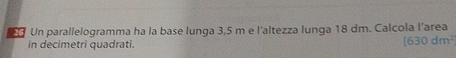 Un parallelogramma ha la base lunga 3,5 m e l'altezza lunga 18 dm. Calcola l’area 
in decimetri quadrati.
[630dm^2