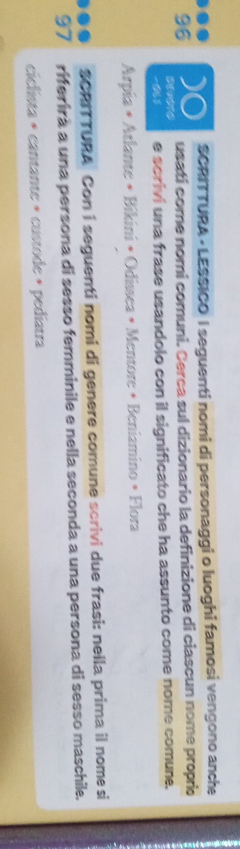 SCRITTURA - LESSICO I seguenti nomi di personaggi o luoghi famosi vengono anche 
. )O usati come nomi comuni. Cerca sul dizionario la definizione di ciascun nome proprio 
96 
-0U3 e scrivi una frase usandolo con il significato che ha assunto come nome comune. 
Arpía • Atlante • Bikini • Odíssea • Mentore • Beniamino • Flora 
SCRITTURA Con i seguenti nomi di genere comune scrivi due frasi: nella prima il nome si 
97 riferirà a una persona di sesso femminile e nella seconda a una persona di sesso maschile. 
ciclista » cantante » custode » pediatra