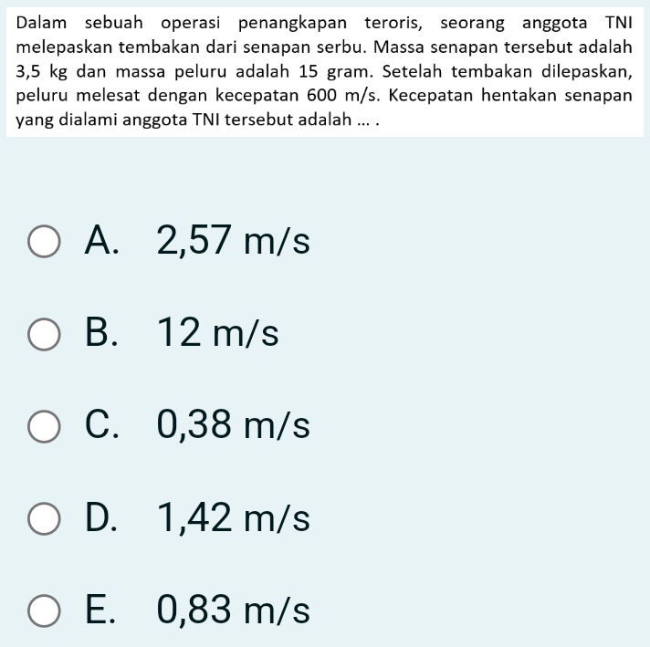 Dalam sebuah operasi penangkapan teroris, seorang anggota TNI
melepaskan tembakan dari senapan serbu. Massa senapan tersebut adalah
3,5 kg dan massa peluru adalah 15 gram. Setelah tembakan dilepaskan,
peluru melesat dengan kecepatan 600 m/s. Kecepatan hentakan senapan
yang dialami anggota TNI tersebut adalah ... .
A. 2,57 m/s
B. 12 m/s
C. 0,38 m/s
D. 1,42 m/s
E. 0,83 m/s