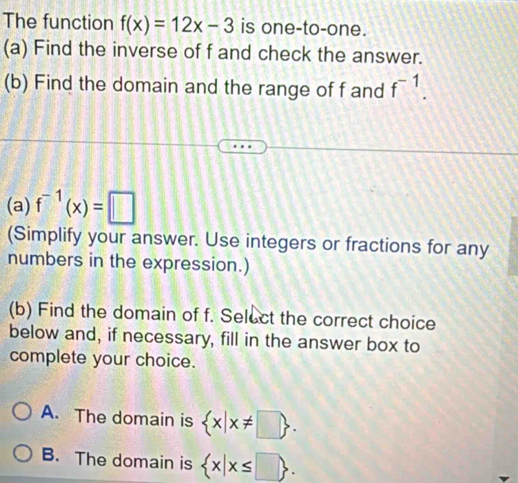 The function f(x)=12x-3 is one-to-one.
(a) Find the inverse of f and check the answer.
(b) Find the domain and the range of f and f^(-1). 
(a) f^(-1)(x)=□
(Simplify your answer. Use integers or fractions for any
numbers in the expression.)
(b) Find the domain of f. Select the correct choice
below and, if necessary, fill in the answer box to
complete your choice.
A. The domain is  x|x!= □ .
B. The domain is  x|x≤ □ .