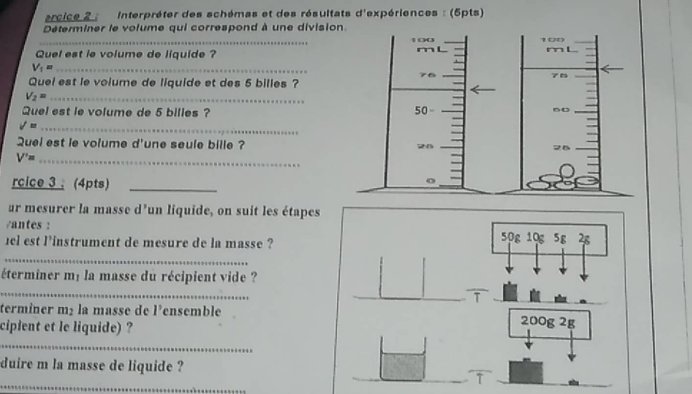 arcice 2 : Interpréter des schémas et des résultats d'expériences : (5pts) 
Déterminer le volume qui correspond à une divisio 
_ 
Quel est ie volume de liquide ? 
_ V_1=
Quel est le volume de liquide et des 5 billes ?
V_2= _ 
Quel est le volume de 5 billes ? 
_ surd =
Quel est le volume d'une seule bille ? 
_ V'=
rcice 3 ; (4pts)_ 
ur mesurer la masse d’un liquide, on suit les étapes 
éantes : 50g 10g 5g 2s 
el est l'instrument de mesure de la masse ? 
_ 
éterminer mé la masse du récipient vide ? 
_ 
terminer m² la masse de l*ensemble 
cipient et le liquide) ?
200g 2g
_ 
duire m la masse de liquide ? 
_