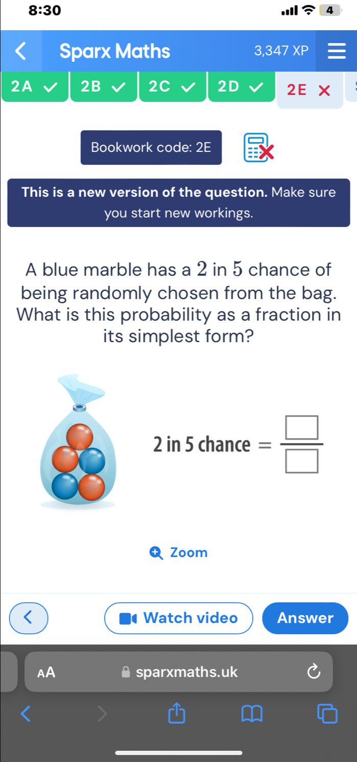 8:30 
Sparx Maths 3,347 XP 
2A 2B 2C 2D 2E 
Bookwork code: 2E 
This is a new version of the question. Make sure 
you start new workings. 
A blue marble has a 2 in 5 chance of 
being randomly chosen from the bag. 
What is this probability as a fraction in 
its simplest form?
2in5chance= □ /□  
Zoom 
Watch video Answer 
AA sparxmaths.uk