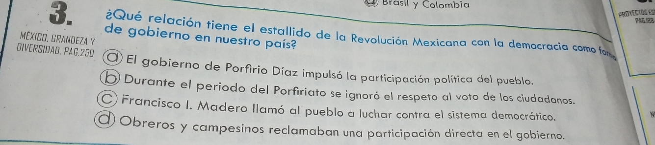 Brasil y Colombia
PROYECTOS ES
PAG.188
3. ¿Qué relación tiene el estallido de la Revolución Mexicana con la democracia como fom
MéXICO, GRANDEZA Y de gobierno en nuestro país?
DIVERSIDAD, PAG. 250 O El gobierno de Porfirio Díaz impulsó la participación política del pueblo.
b Durante el periodo del Porfiriato se ignoró el respeto al voto de los ciudadanos
C) Francisco I. Madero llamó al pueblo a luchar contra el sistema democrático.
N
O Obreros y campesinos reclamaban una participación directa en el gobierno.