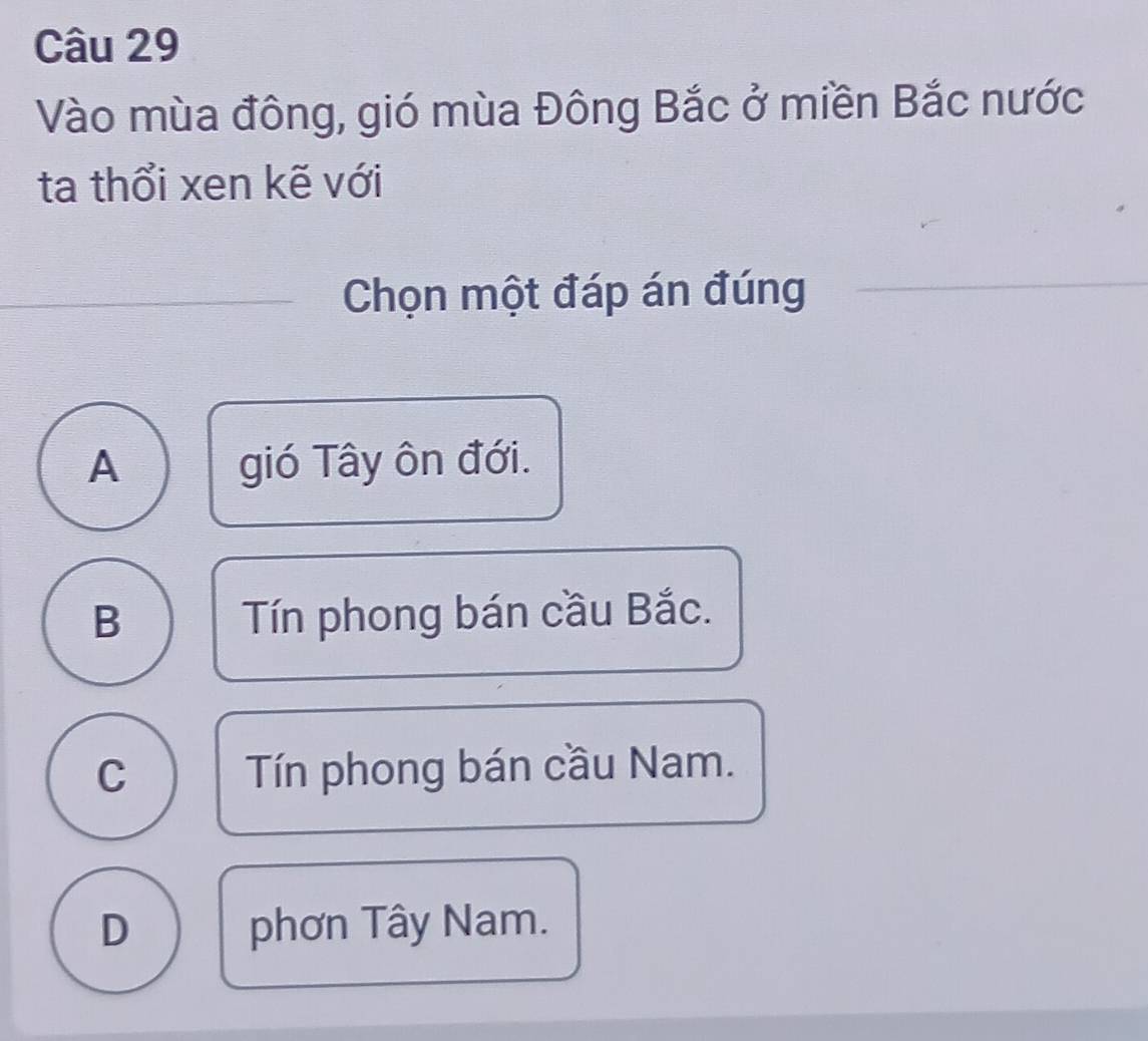 Vào mùa đông, gió mùa Đông Bắc ở miền Bắc nước
ta thổi xen kẽ với
Chọn một đáp án đúng
A gió Tây ôn đới.
B Tín phong bán cầu Bắc.
C Tín phong bán cầu Nam.
D phơn Tây Nam.