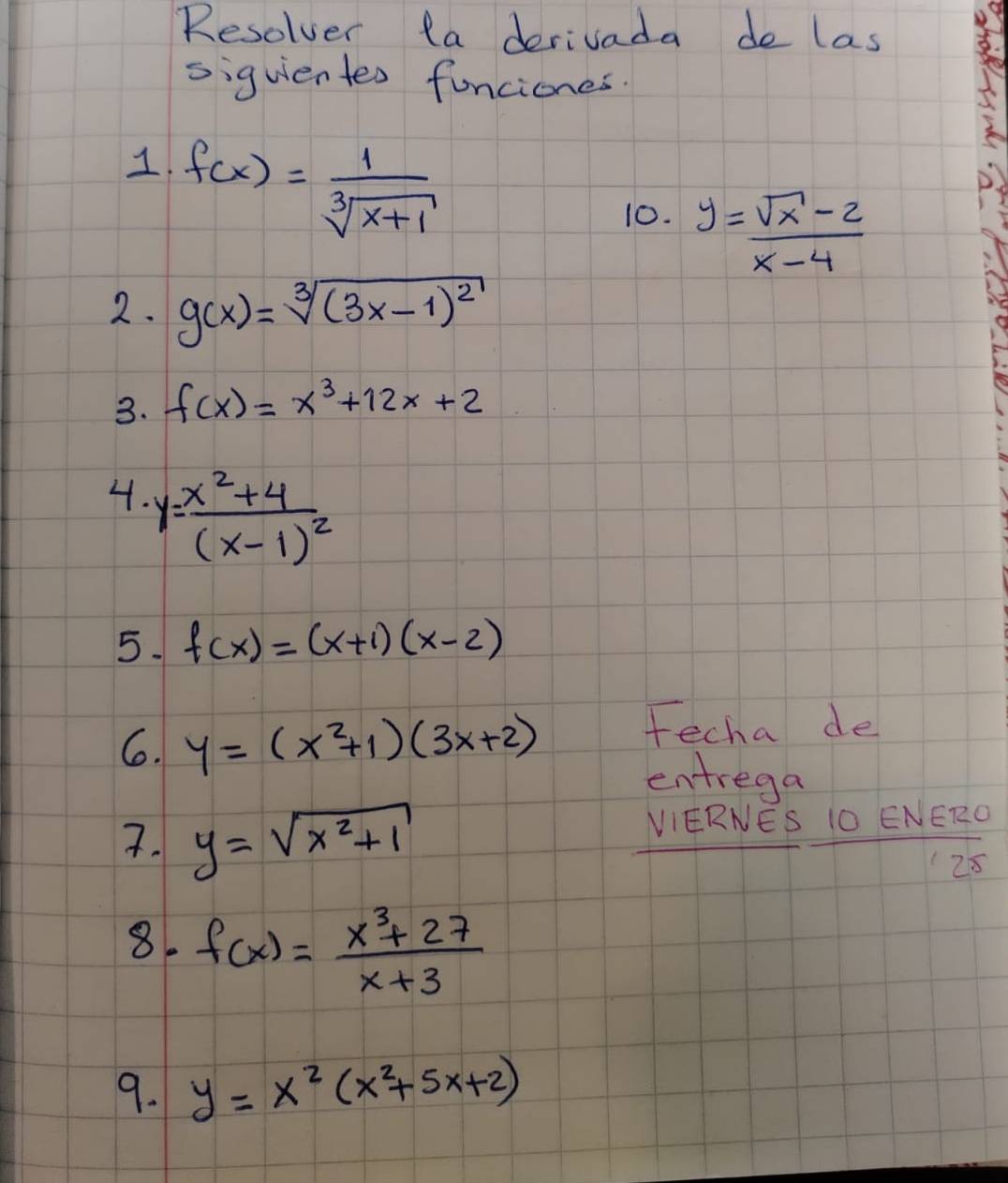 Resolver ta derivada de las 
siguientes funciones. 
1. f(x)= 1/sqrt[3](x+1) 
10. y= (sqrt(x)-2)/x-4 
2. g(x)=sqrt[3]((3x-1)^2)
3. f(x)=x^3+12x+2
4. y=frac x^2+4(x-1)^2
5. f(x)=(x+1)(x-2)
6. y=(x^2+1)(3x+2) Fecha de 
entrega 
7. y=sqrt(x^2+1) VIERNES IO ENERO 
125 
8. f(x)= (x^3+27)/x+3 
9. y=x^2(x^2+5x+2)