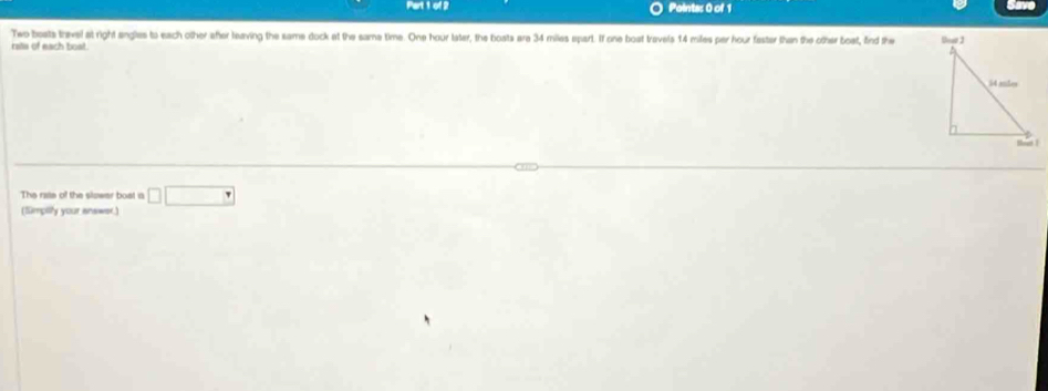 Two bosts travel at right angles to each other after leaving the same dock at the same time. One hour later, the boats are 34 miles spart. If one boat travels 14 miles par hour faster than the other boat, find the 
rsts of each boat. 
The rate of the slzwer bost is □ □
(Simpity your answer.)