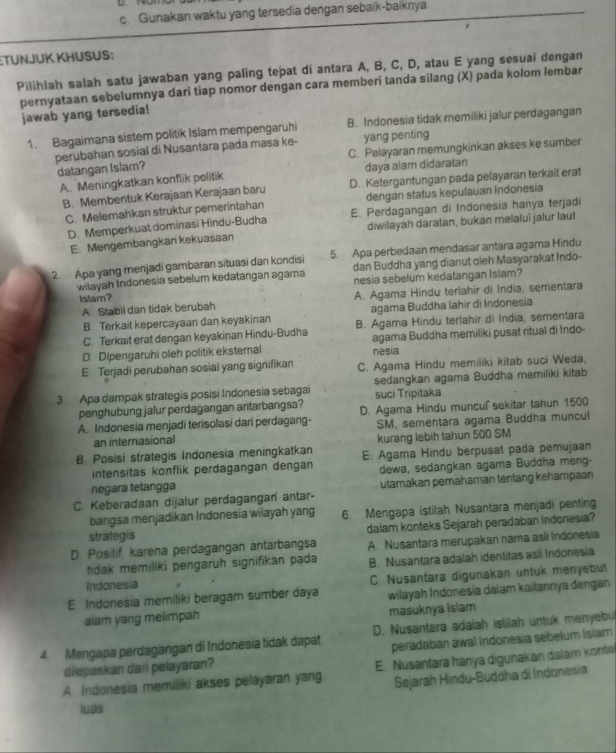 Gunakan waktu yang tersedia dengan sebaik-baiknya.
:TÜNJUK KHUSUS:
Pilihiah salah satu jawaban yang paling tepat di antara A, B, C, D, atau E yang sesuai dengan
pernyataan sebelumnya dari tiap nomor dengan cara memberi tanda silang (X) pada kolom lembar
jawab yang tersedia!
1. Bagaimana sistem politik Islam mempengaruhi B. Indonesia tidak memiliki jalur perdagangan
perubahan sosial di Nusantara pada masa ke- yang penting
C. Pelayaran memungkinkan akses ke sumber
datangan Islam?
A. Meningkatkan konflik politik daya alam didaratan
B. Membentuk Kerajaan Kerajaan baru D. Ketergantungan pada pelayaran terkait erat
C. Melemahkan struktur pemerintahan dengan status kepulauan Indonesia
D. Memperkuat dominasi Hindu-Budha E. Perdagangan di Indonesia hanya terjadi
diwilayah daratan, bukan melaluï jalur laut
E. Mengembangkan kekuasaan
2. Apa yang menjadi gambaran situasi dan kondisi 5. Apa perbedaan mendasar antara agama Hindu
wilayah Indonesia sebelum kedatangan agama dan Buddha yang dianut oleh Masyarakat Indo-
nesia sebelum kedatangan Islam?
Islam?
A. Stabil dan tidak berubah A. Agama Híndu terlahir di Índia, sementara
B. Terkait kepercayaan dan keyakinan agama Buddha lahir di Indonesia
C. Terkait erat dengan keyakinan Hindu-Budha B. Agama Hindu terlahir di India, sementara
agama Buddha memiliki pusat ritual di Indo-
D. Dipengaruhi oleh politik eksternal nesia
E. Terjadi perubahan sosial yang signifikan
C. Agama Hindu memiliki kitab suci Weda,
sedangkan agama Buddha memiliki kitab
3. Apa dampak strategis posisi Indonesia sebagai suci Tripitaka
penghubung jalur perdagangan antarbangsa?
D. Agama Hindu muncul' sekitar tahun 1500
A. Indonesia menjadi terisolasi dari perdagang-
SM, sementara agama Buddha muncul
an internasional
kurang lebih tahun 500 SM
B Posisi strategis Indonesia meningkatkan E, Agama Hindu berpusat pada pemujaan
intensitas konflik perdagangan dengan
dewa, sedangkan agama Buddha meng-
negara tetangga
utamakan pemahaman tentang kehampaan
C. Keberadaan dijalur perdagangan antar-
bangsa menjadikan Indonesia wilayah yang 6. Mengapa istilah Nusantara menjadi penting
dalam konteks Sejarah peradaban Indonesia?
strategis
D. Positif, karena perdagangan antarbangsa
A. Nusantara merupakan nama asli Indonesia
tidak memiliki pengaruh signifikan pada
B. Nusantara adalah identitas asli Indonesia
Indonesia
C. Nusantara digunakan untuk menyebut
E Indonesia memiliki beragam sumber daya
wilayah Índonesia dalam kaitannya dengan
alam yang melimpah masuknya Islam
D. Nusantara adalah istilah untuk menyebu
4 Mengapa perdagangan di Indonesia tidak dapat
peradaban awal Indonesía sebelum Islam
dilepaskan dari pelayaran?
A. Indonesia memiliki akses pelayaran yang E. Nusantara hanya digunakan dalam konte
Sejarah Hindu-Buddha di Indonesia
luas