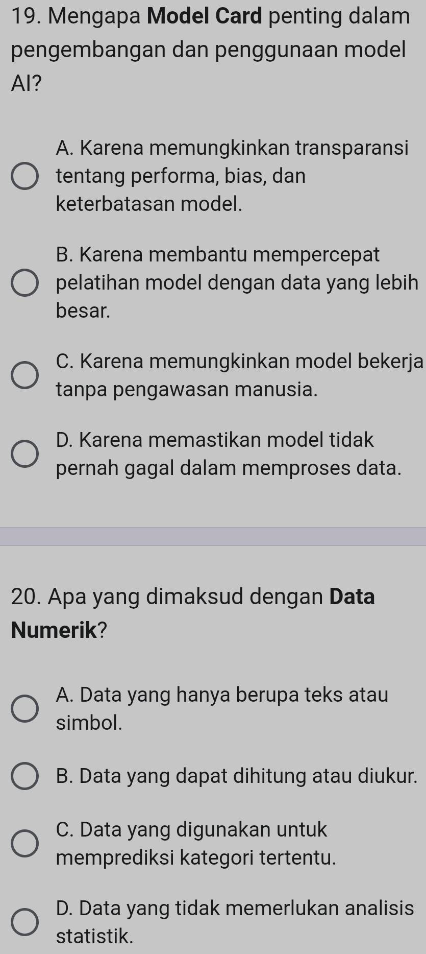 Mengapa Model Card penting dalam
pengembangan dan penggunaan model
AI?
A. Karena memungkinkan transparansi
tentang performa, bias, dan
keterbatasan model.
B. Karena membantu mempercepat
pelatihan model dengan data yang lebih
besar.
C. Karena memungkinkan model bekerja
tanpa pengawasan manusia.
D. Karena memastikan model tidak
pernah gagal dalam memproses data.
20. Apa yang dimaksud dengan Data
Numerik?
A. Data yang hanya berupa teks atau
simbol.
B. Data yang dapat dihitung atau diukur.
C. Data yang digunakan untuk
memprediksi kategori tertentu.
D. Data yang tidak memerlukan analisis
statistik.