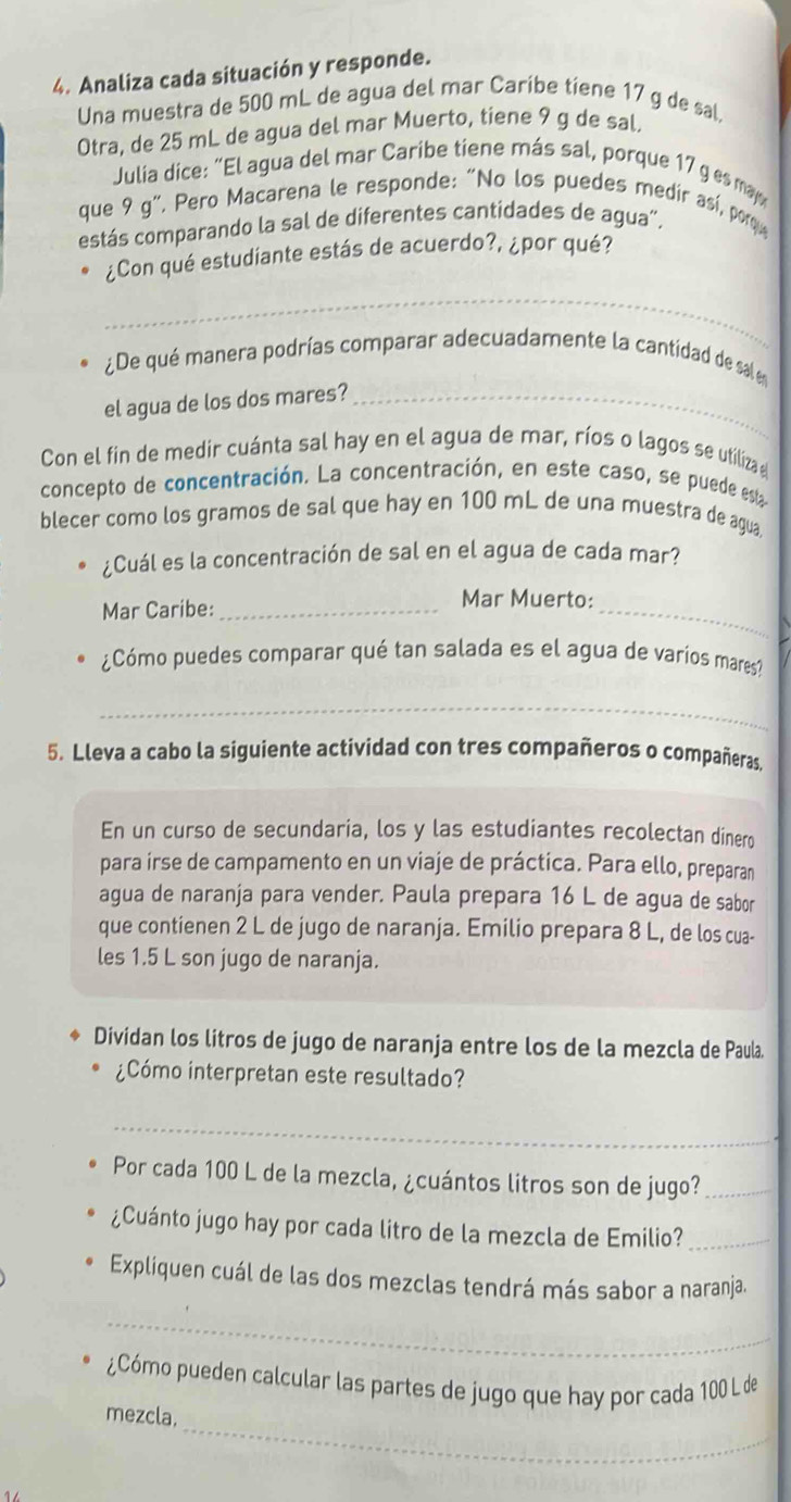 Analiza cada situación y responde.
Una muestra de 500 mL de agua del mar Caribe tiene 17 g de sal.
Otra, de 25 mL de agua del mar Muerto, tiene 9 g de sal.
Julia dice: “El agua del mar Caribe tiene más sal, porque 17 g es may
que 9g g", Pero Macarena le responde: "No los puedes medir así, porqu
estás comparando la sal de diferentes cantidades de agua”.
_
¿Con qué estudiante estás de acuerdo?, ¿por qué?
¿De qué manera podrías comparar adecuadamente la cantidad de sal en
el agua de los dos mares?_
Con el fin de medir cuánta sal hay en el agua de mar, ríos o lagos se utiliza 
concepto de concentración. La concentración, en este caso, se puede esta
blecer como los gramos de sal que hay en 100 mL de una muestra de agua.
¿Cuál es la concentración de sal en el agua de cada mar?
Mar Caribe:_
Mar Muerto:_
¿Cómo puedes comparar qué tan salada es el agua de varios mares?
_
5. Lleva a cabo la siguiente actividad con tres compañeros o compañeras
En un curso de secundaria, los y las estudiantes recolectan dinero
para irse de campamento en un viaje de práctica. Para ello, preparan
agua de naranja para vender. Paula prepara 16 L de agua de sabor
que contienen 2 L de jugo de naranja. Emilio prepara 8 L, de los cua-
les 1.5 L son jugo de naranja.
Dividan los litros de jugo de naranja entre los de la mezcla de Paula
¿Cómo interpretan este resultado?
_
Por cada 100 L de la mezcla, ¿cuántos litros son de jugo?_
¿Cuánto jugo hay por cada litro de la mezcla de Emilio?_
Expliquen cuál de las dos mezclas tendrá más sabor a naranja.
_
¿Cómo pueden calcular las partes de jugo que hay por cada 100 L de
_
mezcla.