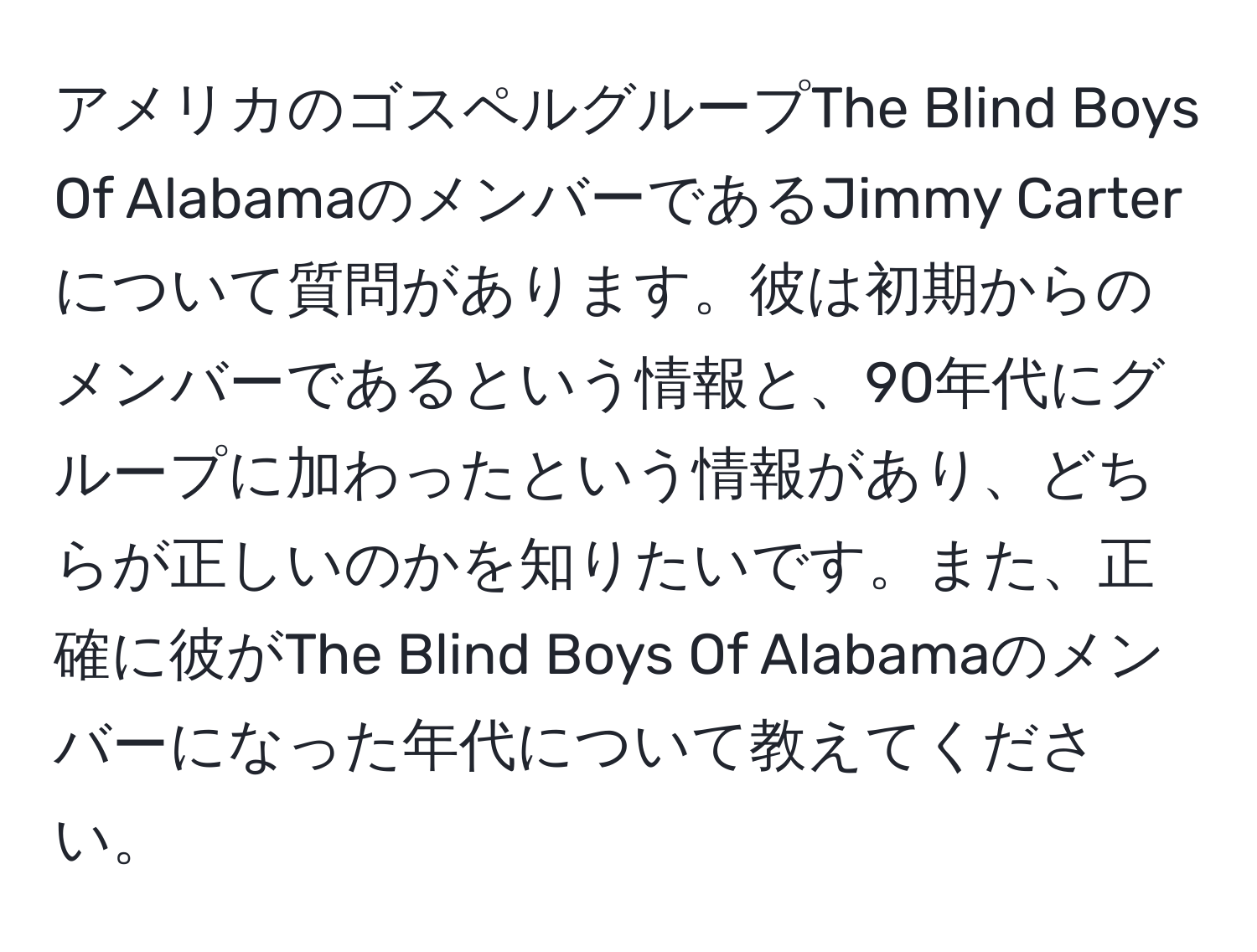 アメリカのゴスペルグループThe Blind Boys Of AlabamaのメンバーであるJimmy Carterについて質問があります。彼は初期からのメンバーであるという情報と、90年代にグループに加わったという情報があり、どちらが正しいのかを知りたいです。また、正確に彼がThe Blind Boys Of Alabamaのメンバーになった年代について教えてください。