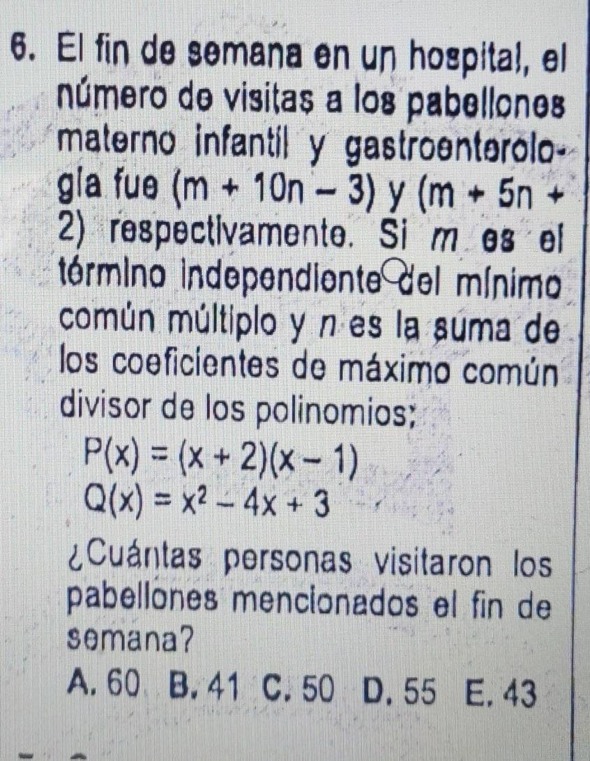 El fin de semana en un hospital, el
número de visitas a los pabellones
materno infantil y gastroenterolo-
gia fue (m+10n-3) y (m+5n+
2) respectivamente. Si mes el
término independiente del mínimo
común múltiplo y n es la súma de
los coeficientes de máximo común
divisor de los polinomios;
P(x)=(x+2)(x-1)
Q(x)=x^2-4x+3
¿Cuántas personas visitaron los
pabellones mencionados el fin de
semana?
A. 60 B. 41 C. 50 D. 55 E. 43