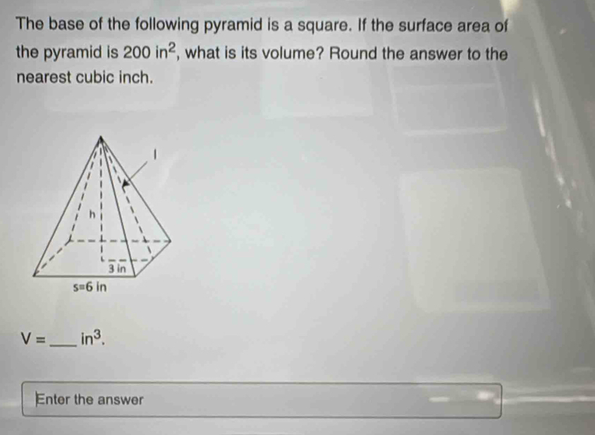 The base of the following pyramid is a square. If the surface area of
the pyramid is 200in^2 , what is its volume? Round the answer to the
nearest cubic inch.
V= _ in^3.
Enter the answer