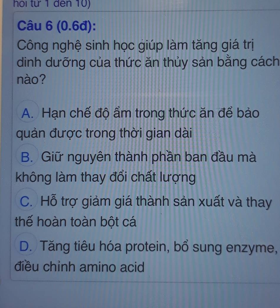 hỏi tử 1 đến 10)
Câu 6 (0.6đ):
Công nghệ sinh học giúp làm tăng giá trị
dình dưỡng của thức ăn thủy sản bằng cách
nào?
A. Hạn chế độ ẩm trong thức ăn để bảo
quản được trong thời gian dài
B. Giữ nguyên thành phần ban đầu mà
không làm thay đổi chất lượng
C. Hỗ trợ giảm giá thành sản xuất và thay
thế hoàn toàn bột cá
D. Tăng tiêu hóa protein, bổ sung enzyme,
điều chỉnh amino acid