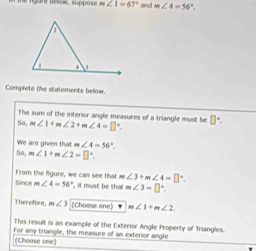 In the rgure below, suppose m∠ 1=67° and m∠ 4=56°. 
Complete the statements below. 
The sum of the interior angle measures of a triangle must be □°. 
So, m∠ 1+m∠ 2+m∠ 4=□°. 
We are given that m∠ 4=56°. 
6 0, m∠ 1+m∠ 2=□°. 
From the figure, we can see that m∠ 3+m∠ 4=□°. 
Since m∠ 4=56° , it must be that m∠ 3=□°. 
Therefore, m∠ 3 (Choose one) m∠ 1+m∠ 2. 
This result is an example of the Exterior Angle Property of Triangles. 
For any triangle, the measure of an exterior angle 
(Choose one)