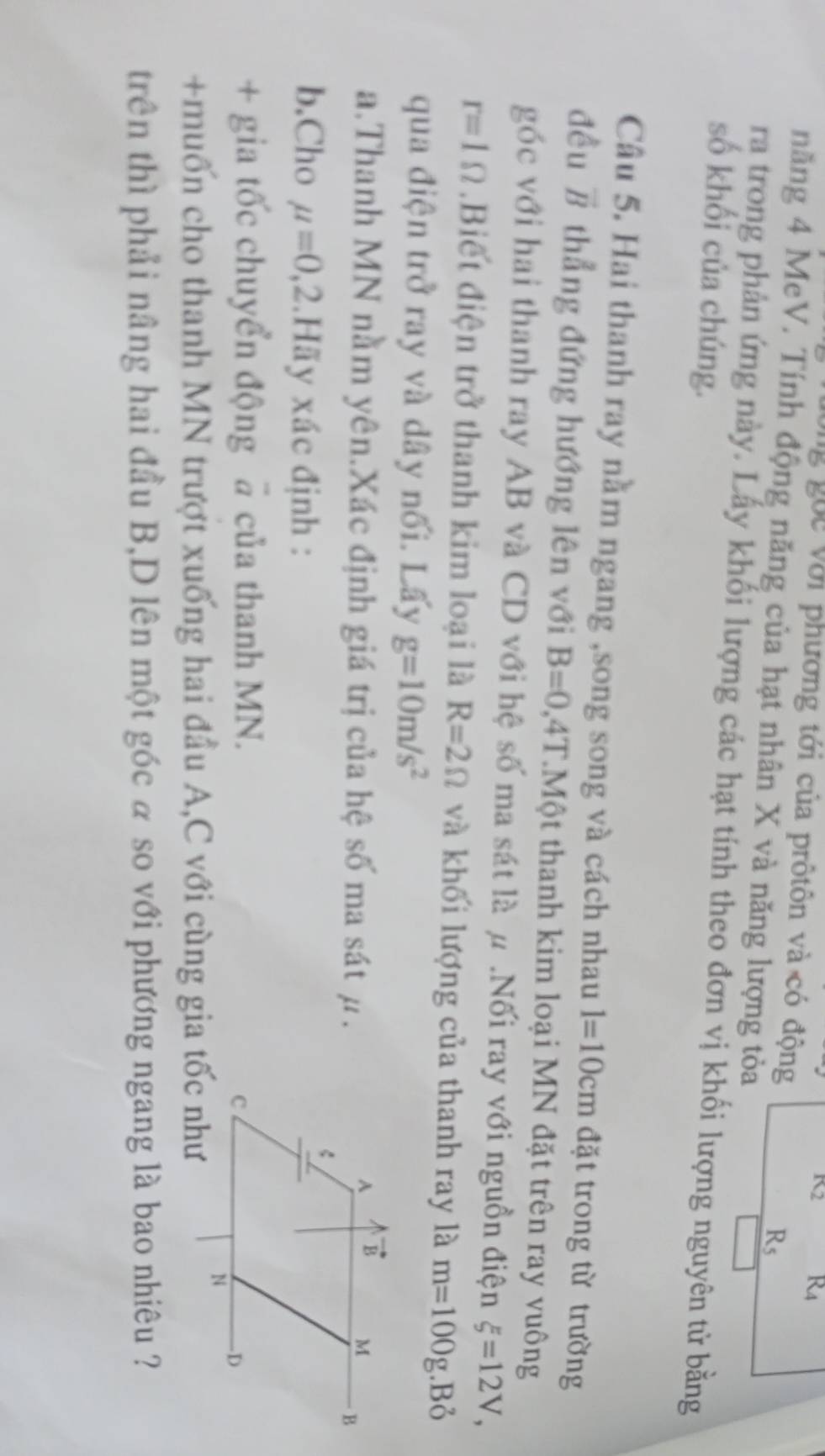 K_2 R_4
ông gọc với phương tới của prôtôn và có động
năng 4 MeV. Tính động năng của hạt nhân X và năng lượng tỏa
R_5
ra trong phản ứng này. Lấy khối lượng các hạt tính theo đơn vị khối lượng nguyên tử bằng
số khối của chúng.
Câu 5. Hai thanh ray nằm ngang ,song song và cách nhau l=10cm đặt trong từ trường
đều vector B thẳng đứng hướng lên với B=0.4T Một thanh kim loại MN đặt trên ray vuông
góc với hai thanh ray AB và CD với hệ số ma sát là μ .Nối ray với nguồn điện xi =12V,
r=1Omega.Biết điện trở thanh kim loại là R=2Omega và khối lượng của thanh ray là m=100g.Bỏ
qua điện trở ray và dây nối. Lấy g=10m/s^2
a.Thanh MN nằm yên.Xác định giá trị của hệ số ma sát μ.
b.Cho mu =0,2 Hãy xác định :
+ gia tốc chuyển động @ của thanh MN.
+muốn cho thanh MN trượt xuống hai đầu A,C với cùng gia tốc như
trên thì phải nâng hai đầu B,D lên một góc α so với phương ngang là bao nhiêu ?