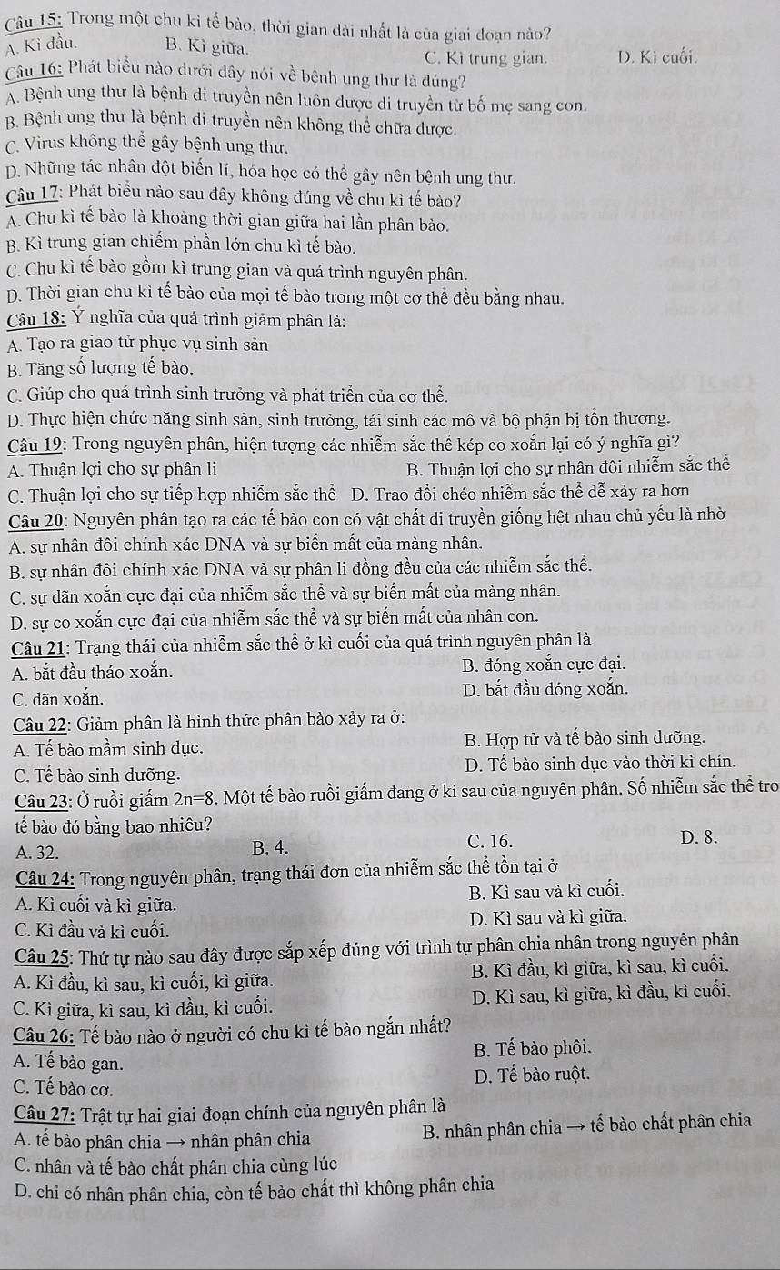 Trong một chu kì tế bào, thời gian dài nhất là của giai đoạn nào?
A. Ki đầu. B. Kì giữa. C. Kì trung gian. D. Ki cuối.
Câu 16: Phát biểu nào dưới dây nói về bệnh ung thư là đúng?
A. Bệnh ung thư là bệnh di truyền nên luôn được di truyền từ bố mẹ sang con.
B. Bệnh ung thư là bệnh di truyền nên không thể chữa được.
C. Virus không thể gây bệnh ung thư.
D. Những tác nhân đột biến lí, hóa học có thể gây nên bệnh ung thư.
Câu 17: Phát biểu nào sau đây không đúng về chu kì tế bào?
A. Chu kì tế bào là khoảng thời gian giữa hai lần phân bảo.
B. Kì trung gian chiếm phần lớn chu kỉ tế bào.
C. Chu kì tế bào gồm kì trung gian và quá trình nguyên phân.
D. Thời gian chu kì tế bào của mọi tế bào trong một cơ thể đều bằng nhau.
Câu 18: Ý nghĩa của quá trình giảm phân là:
A. Tạo ra giao tử phục vụ sinh sản
B. Tăng số lượng tế bào.
C. Giúp cho quá trình sinh trưởng và phát triển của cơ thể.
D. Thực hiện chức năng sinh sản, sinh trưởng, tái sinh các mô và bộ phận bị tổn thương.
Câu 19: Trong nguyên phân, hiện tượng các nhiễm sắc thể kép co xoắn lại có ý nghĩa gì?
A. Thuận lợi cho sự phân li B. Thuận lợi cho sự nhân đôi nhiễm sắc thể
C. Thuận lợi cho sự tiếp hợp nhiễm sắc thể D. Trao đổi chéo nhiễm sắc thể dễ xảy ra hơn
Câu 20: Nguyên phân tạo ra các tế bào con có vật chất di truyền giống hệt nhau chủ yếu là nhờ
A. sự nhân đôi chính xác DNA và sự biến mất của màng nhân.
B. sự nhân đôi chính xác DNA và sự phân li đồng đều của các nhiễm sắc thể.
C. sự dãn xoắn cực đại của nhiễm sắc thể và sự biến mất của màng nhân.
D. sự co xoắn cực đại của nhiễm sắc thể và sự biến mất của nhân con.
Câu 21: Trạng thái của nhiễm sắc thể ở kì cuối của quá trình nguyên phân là
A. bắt đầu tháo xoắn. B. đóng xoắn cực đại.
C. dãn xoắn. D. bắt đầu đóng xoắn.
Câu 22: Giảm phân là hình thức phân bào xảy ra ở:
A. Tế bào mầm sinh dục. B. Hợp tử và tế bào sinh dưỡng.
C. Tế bào sinh dưỡng. D. Tế bào sinh dục vào thời kì chín.
Câu 23: Ở ruồi giấm 2n=8 3. Một tế bào ruồi giấm đang ở kì sau của nguyên phân. Số nhiễm sắc thể tro
tế bào đó bằng bao nhiêu? D. 8.
A. 32. B. 4.
C. 16.
Câu 24: Trong nguyên phân, trạng thái đơn của nhiễm sắc thể tồn tại ở
A. Kì cuối và kì giữa. B. Kì sau và kì cuối.
C. Kì đầu và kì cuối. D. Kì sau và kì giữa.
Câu 25: Thứ tự nào sau đây được sắp xếp đúng với trình tự phân chia nhân trong nguyên phân
A. Kì đầu, kì sau, kì cuối, kì giữa. B. Kì đầu, kì giữa, kì sau, kì cuối.
C. Kì giữa, kì sau, kì đầu, kì cuối. D. Kì sau, kì giữa, kì đầu, kì cuối.
Câu 26: Tế bào nào ở người có chu kì tế bào ngắn nhất?
B. Tế bào phôi.
A. Tế bào gan.
C. Tế bào cơ. D. Tế bào ruột.
Câu 27: Trật tự hai giai đoạn chính của nguyên phân là
A. tế bào phân chia → nhân phân chia  B. nhân phân chia → tế bào chất phân chia
C. nhân và tế bào chất phân chia cùng lúc
D. chỉ có nhân phân chia, còn tế bảo chất thì không phân chia