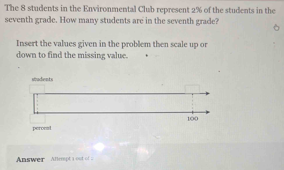 The 8 students in the Environmental Club represent 2% of the students in the 
seventh grade. How many students are in the seventh grade? 
Insert the values given in the problem then scale up or 
down to find the missing value. 
students 
percent 
Answer Attempt 1 out of 2