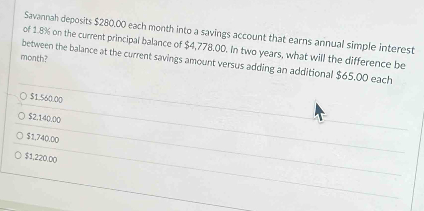 Savannah deposits $280.00 each month into a savings account that earns annual simple interest
of 1.8% on the current principal balance of $4,778.00. In two years, what will the difference be
month?
between the balance at the current savings amount versus adding an additional $65.00 each
$1,560.00
$2,140.00
$1,740.00
$1,220.00