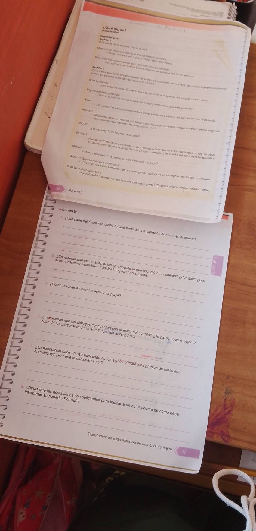 ¿Qué sigue?
asgenoia nte s scula por la tarde
Baa los fona agono cardo der ena de aio o caniados del fín de semana
Brisa (gritando)
—¡No escucho nade! El viento hace tanto ruido que apenas me escuchó a mí misima
Miguel (tampgique sube al guayabo para ver mejor y enterarnos qué está pasando
Vecino 1
—¡S), vamos! Ya hemos preguntado a varias personas y aún no nos hamos enterado de nada
Mtal oarto ciaro la a óreganae fos están moletos porque no alcarizaron a sacar los
¿ Ya nacieron?¿Ya llegaron a la orilla?
Vecino 1
Miguel
¡No puede ser! ¿Y la gente no está limpiando la playa
Brisa (con deseso, como puede ser eso lo único que les importa? (Empieza a llorar desconsoladamente)
B2●P10
= Contesta
_
_
¿Qué parte del cuento se omitió? ¿Qué parte de la adaptación no viene en el cuento
_
_
_actos y escenas están bien divididos? Explica tu respuesta
¿Consideras que con la adaptación se entiende lo que sucedió en el cuento? ¿Por qué? ¿Los
_
3 ¿Como resolverias lievar a escena la playa?
_
_
_
_edad de los personajes del cuento? Justifica tu respuesta
¿Consideras que los diálogos concuerdan con el estilo del cuento? ¿Te parece que reflejan la
dramáticos? ¿Por qué lo consíderas así?
_
_  La adaptación hace un uso adecuado de los signos ortográficos propios de los textos
_
_
interpretar su papel? ¿Por qué?
_
¿Dirías que las acotaciones son suficientes para indicar a un actor acerca de cómo debe
Transformar un texto narrativo en una obra de teatro 97