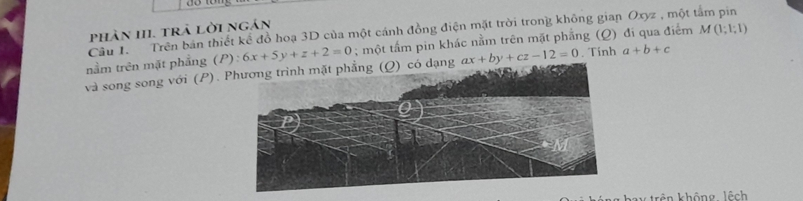 phần III. trả lời ngán 
Câu 1. Trên bản thiết kể đồ hoạ 3D của một cánh đồng điện mặt trời trong không gian Oxyz , một tảm pin 
nằm trên mặt phẳng (P):6x+5y+z+2=0; một tấm pin khác nằm trên mặt phẳng (Q) đí qua điểm M(1;1;1)
và song song với (P). Phương trình mặt phẳng (Ω) có dạng ax+by+cz-12=0. Tính a+b+c
kên không lêch