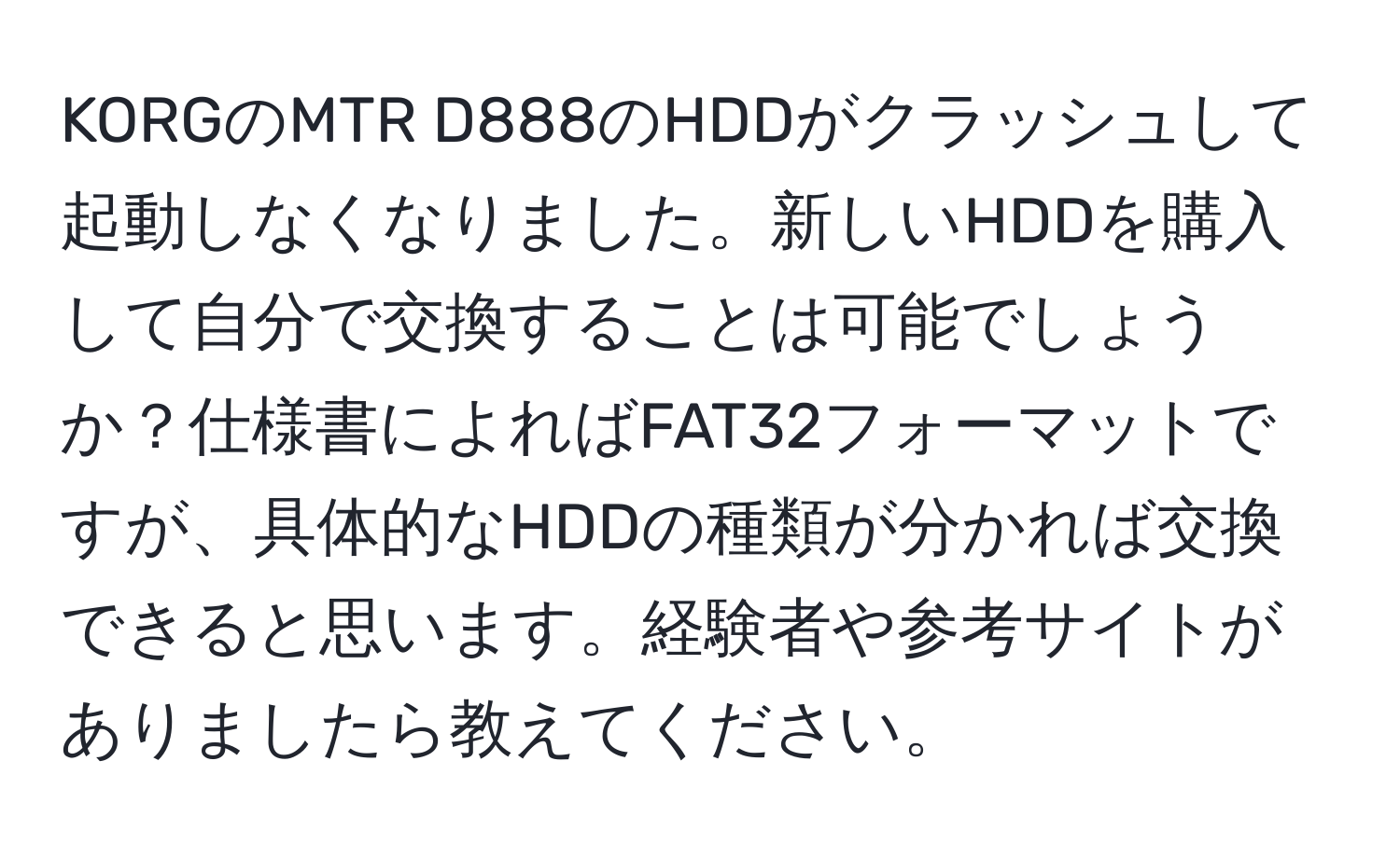 KORGのMTR D888のHDDがクラッシュして起動しなくなりました。新しいHDDを購入して自分で交換することは可能でしょうか？仕様書によればFAT32フォーマットですが、具体的なHDDの種類が分かれば交換できると思います。経験者や参考サイトがありましたら教えてください。