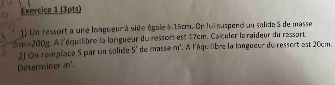 Un ressort a une longueur à vide égale à 15cm. On lui suspend un solide S de masse
m=200g À l'équilibre la longueur du ressort est 17cm. Calculer la raideur du ressort. 
2) On remplace S par un solide S' de masse m'. A l'équilibre la longueur du ressort est 20cm. 
Déterminer m'.